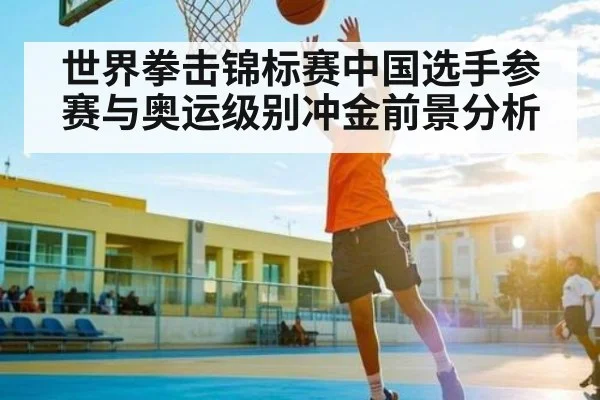 世界拳击锦标赛中国选手参赛与奥运级别冲金前景分析 - kaiyun