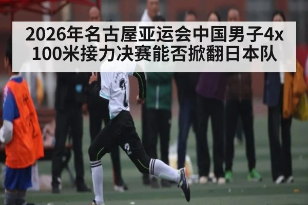 2026年名古屋亚运会中国男子4x100米接力决赛能否掀翻日本队