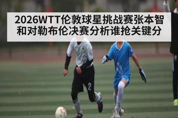 2026WTT伦敦球星挑战赛张本智和对勒布伦决赛分析谁抢关键分