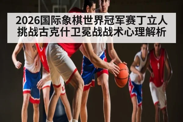 2026国际象棋世界冠军赛丁立人挑战古克什卫冕战战术心理解析